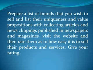 Prepare a list of brands that you wish to
sell and list their uniqueness and value
propositions with collecting articles and
news clippings published in newspapers
and magazines ,visit the website and
then rate them as to how easy it is to sell
their products and services. Give your
rating.
 