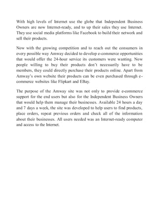 With high levels of Internet use the globe that Independent Business
Owners are now Internet-ready, and to up their sales they use Internet.
They use social media platforms like Facebook to build their network and
sell their products.
Now with the growing competition and to reach out the consumers in
every possible way Amway decided to develop e-commerce opportunities
that would offer the 24-hour service its customers were wanting. Now
people willing to buy their products don’t necessarily have to be
members, they could directly purchase their products online. Apart from
Amway’s own website their products can be even purchased through e-
commerce websites like Flipkart and EBay.
The purpose of the Amway site was not only to provide e-commerce
support for the end users but also for the Independent Business Owners
that would help them manage their businesses. Available 24 hours a day
and 7 days a week, the site was developed to help users to find products,
place orders, repeat previous orders and check all of the information
about their businesses. All users needed was an Internet-ready computer
and access to the Internet.
 