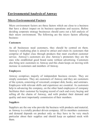 EnvironmentalAnalysis of Amway
Micro Environmental Factors
Micro environment factors are those factors which are close to a business
that have a direct impact on its business operations and success. Before
deciding corporate strategy businesses should carry out a full analysis of
their micro environment. The following are the micro factors affecting
business-
Customers
As all businesses need customers, they should be centred on them.
Amway’s marketing plan is aimed to attract and retain its customers that
comprise of higher class through products that meet excellent customer
service. Amway’s customers are also Amway’s promoters they are the
ones who established good brand name without advertising. Customers
also bring new customers to Amway and this chain keeps on moving with
increase in customers and members of Amway.
Employees
Amway comprises majorly of independent business owners. They are
simply customers. They are customers of Amway and they are customers
of the system, consisting of voicemail, compact disk, books, and seminars.
Employees with relevant skills and experience are essential. As customers
help in advancing the company, on the other hand employees of company
facilitates their customer by keeping record of each and every buying and
selling all the chains of Amway, and with product their demand and
quality and most importantly commission of their members.
Suppliers
Suppliers are the one who provide the business with products and material,
as Amway is a totally product driven company. All its members customers
and demand depends on product only so they have to be very much
particular about their supplies and should keep an updated stock with
them.
 