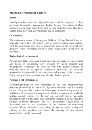 Macro Environmental Factors
Media
Initially members were the only media source of the company i.e. they
preferred face-to-face promotion. Today Amway has advanced their
promotion techniques apart from face to face promotion they also have
started doing television advertisement and ad campaigns
Competitors
The major competitors of Amway are P&G and Lakme. Both of them are
producing same kind of products and of approximately same quality.
Both the companies also have a good brand name in the personal care
industry. These companies posses a good brand name in the eyes of
customer.
Technological environment
Amway also takes good care about the changing needs of environment
and keeps on developing new products by using research and
development technology. To keep up with high quality standard of
products there are 65 special laboratories and over 700 scientists
responsible for research & development and testing of the products.
Today, many of these products have already obtained patent.
Political-legal environment
Cosmetic products are now considered no less than pharmaceutical
products (medicines) in terms of ingredient selection and its quality
control. They are also required to follow good manufacturing practices.
Validation of processes and equipments, labelling requirement, shelf-life
testing, animal testing, etc. Is now an essential part of cosmetic
manufacturing? Certification from standards regulating bodies like BIS
(Bureau of Indian Standards) and ISO (International Organization of
Standards) adds to the reputation of the cosmetic manufacturing
company. Great emphasis is now being laid on the quality, safety and
efficacy of the products and hence the concept of total quality
management is widely accepted.
 
