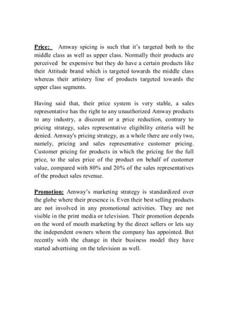 Price: Amway spicing is such that it’s targeted both to the
middle class as well as upper class. Normally their products are
perceived be expensive but they do have a certain products like
their Attitude brand which is targeted towards the middle class
whereas their artistery line of products targeted towards the
upper class segments.
Having said that, their price system is very stable, a sales
representative has the right to any unauthorized Amway products
to any industry, a discount or a price reduction, contrary to
pricing strategy, sales representative eligibility criteria will be
denied. Amway's pricing strategy, as a whole there are only two,
namely, pricing and sales representative customer pricing.
Customer pricing for products in which the pricing for the full
price, to the sales price of the product on behalf of customer
value, compared with 80% and 20% of the sales representatives
of the product sales revenue.
Promotion: Amway’s marketing strategy is standardized over
the globe where their presence is. Even their best selling products
are not involved in any promotional activities. They are not
visible in the print media or television. Their promotion depends
on the word of mouth marketing by the direct sellers or lets say
the independent owners whom the company has appointed. But
recently with the change in their business model they have
started advertising on the television as well.
 