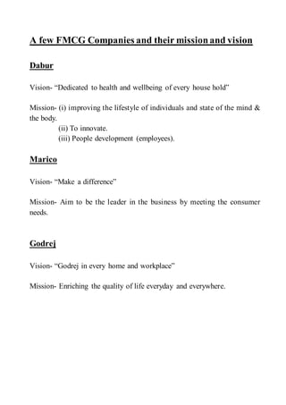 A few FMCG Companies and their missionand vision
Dabur
Vision- “Dedicated to health and wellbeing of every house hold”
Mission- (i) improving the lifestyle of individuals and state of the mind &
the body.
(ii) To innovate.
(iii) People development (employees).
Marico
Vision- “Make a difference”
Mission- Aim to be the leader in the business by meeting the consumer
needs.
Godrej
Vision- “Godrej in every home and workplace”
Mission- Enriching the quality of life everyday and everywhere.
 