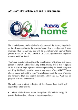 AMWAY- it’s tagline, logo and its significance
The brand signature (colored circular shapes) with the Amway logo is the
preferred presentation for the Amway brand. However, there are distinct
situations when the Amway logo will be used alone when a power brand
(NUTRILITE ARTISTRY, LEGACY OF CLEAN) is shown in alignment
with the AMWAY brand.
The brand signature strengthens the visual impact of the logo and piques
consumer interest and understanding of the Amway brand. It is comprised
of the AMWAY logo, dynamic circles representing the brand categories
and titles. Within the brand signature every aspect of the AMWAY brand
plays a unique and additive role. The circles represent the sense of motion
and harmony. They also signify the ripple effect that AMWAY has on
people’s lives and communities.
The colors are a direct reflection of the Amway logo itself, and
inspire these other aspects:
• Green circles inspire health, the cycle of life, and the energy of
growth that is the basis of Amway nutrition products.
 