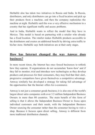 Herbalife also has taken two initiatives in Russia and India. In Russia,
distributors, and only distributors can go into a fixed location and pick up
their products from a machine, and then the company replenishes the
machine at night. Herbalife said this was a very effective mechanism in a
country that has significant traffic and access problems.
And in India, Herbalife wants to reflect the model that they have in
Mexico. This model is based on partnering with a retailer who already
has a fixed location. The retailer makes Herbalife products accessible to
the distributors and creates an additional benefit by driving extra traffic to
his/her store. Herbalife says both initiatives are at their early stages.
How has Internet changed the way Amway does
business?
In more recent times, the Internet has once forced businesses to rethink
how they operate. If organizations do not accumulate 'know-how' and if
they fail to monitor, trial and introduce new technologies as they develop
products and processes for their consumers, they may find that their alert,
progressive competitors have given themselves a competitive advantage.
Amway similarly has developed a strategy for taking full advantage of
the opportunities that the Internet offers for e-commerce.
Amway is not just a consumer goods business; it is also one of the world's
largest direct sales companies with over 3.3 million Independent Business
Owners in more than 80 countries. The main benefit of this form of
selling is that it allows the Independent Business Owner to focus upon
individual customers and their needs, with the Independent Business
Owner sourcing the consumer rather than the consumer having to visit a
shop. Because it focuses upon direct selling, Amway is different from
more traditional distribution channels.
 