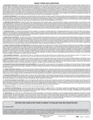 IBO Registration Agreement
PAGE 2 OF 2
1. Authorization and Contract. The Amway business opportunity is available in the U.S., Canada, Puerto Rico, U.S.Virgin Islands, Jamaica, Guam, the Pacific Islands of American Samoa,
Federated States of Micronesia, Marshall Islands, Northern Mariana Islands, Palau, Wake Island, Dominican Republic and all authorized Atlantic & Caribbean islands operating under the
Plan (the “Region”). By executing the IBO Registration Agreement (“Agreement”), you apply for legal authorization to become an Amway IBO and enter into a contract with Amway Corp.
(“Amway”).Your contract with Amway includes all of the terms in this Agreement, any renewal form(s) executed or authorized by you, the Plan as defined in Rule 2.1 of the Amway Rules of
Conduct (“Rule” or “Rules”), the Rules in effect at the time you execute this Agreement, and any Entity Agreement for IBOs or modifications to the Plan or Rules that become effective during
the term of your contract (“IBO Contract”).You acknowledge that prior to signing this Agreement you have received, read and understood a copy of a brochure authorized by Amway for use
with Prospects that contains the average profits, earnings, and sales figures and percentages as published by Amway, that you have read and understood the Amway Business Reference
Guide including the Plan and the Rules, which are incorporated into this Agreement and made a part of it as if restated in full, as posted on www.amway.com, and that you have read and
agree to all terms set forth in this Agreement.You understand that to become an IBO you need only select the Business Services & Support portion of the Amway Registration Package, and
that additional products or support items are optional. Amway reserves the right to reject any application for any reason.
2. Expiration and Renewal. You must maintain a current authorization in order to preserve your rights as an IBO, including all rights of sponsorship with IBOs and Customers (as defined in
Rule 2.3) you register. The term of your IBO Contract expires on December 31st each year. To remain an IBO, you must annually submit prior to December 31st a request to renew the IBO
Contract along with the required annual business fee. In the event you elect automatic renewal, you agree to continue to abide by the terms of your IBO Contract, as it may be amended from
time to time in accordance with Rules 10 and 11. Note that if this Agreement is processed between September 1 and December 31, the term of your IBO Contract will automatically include
the next calendar year. Amway reserves the right to reject your renewal request or revoke your renewal agreement under Rule 3.7.
3. Independent Contractor Status. You agree this authorization does not make you an employee, agent, or legal representative of Amway, your sponsoring IBO, or any other IBO.As a self-
employed independent contractor, you will be operating your own independent business, buying and selling products and services available through and by Amway on your own account. You
have complete freedom in determining the number of hours that you will devote to your business, and you have the sole discretion of scheduling such hours.Amway will not provide you with
a place of business, and if you desire a place of business other than your own residence, you will be responsible for procuring, furnishing, and paying the rental for such place of business.As
a self-employed independent contractor, you are responsible for complying with any state or local business licensing requirements.With respect to services performed by you under your IBO
Contract, you will not be treated as an employee for federal or state tax purposes, and you will be responsible for payment of any self-employment and other income taxes.You will receive
IRS Form 1099-MISC reflecting the amount of income paid to you during the calendar year by Amway, your sponsoring IBO, or your Platinum IBO. It will be your sole responsibility to account
for such income on your individual income tax returns.
4. Presenting the Plan. You agree when presenting the Plan to present it in its entirety in accordance with Rule 5, emphasizing that there is only one Plan for all IBOs, and that sales to
Customers are a requirement to receiving compensation in the form of Performance Bonus on downline IBO volume. In presenting the Plan to Prospects, you agree not to utilize any literature,
materials or aids not produced or specifically authorized in writing by Amway.You agree to give all prospective IBOs a copy of a brochure authorized by Amway for use with Prospects that
contains the average profits, earnings, and sales figures and percentages as published by Amway and orally inform the Prospect that the brochure contains the average profits, earnings,
and sales figures and percentages as published by Amway.
5. Selling Product and Refunds. You agree that you will not sell any Nutrilite® Food Supplement products until you have read the Responsibility Statement included in the Business
Reference Guide, and you agree to make no representations or claims about any products beyond those shown on product labels and/or in Amway-authorized literature. You agree to
inform Customers of the Satisfaction Guarantee in accordance with Rule 4.9. You further agree to sell products available through or by Amway only in authorized territories, including all
of the countries and territories of the Region except for Canada and the Dominican Republic, and to be bound by all sales tax collection agreements between Amway and the various
taxing jurisdictions, as well as the related rules and procedures established from time to time by Amway to effectuate those agreements. A price list of retail products is available at
www.amway.com. There are no sales quotas or minimum purchase requirements, and you are not required to sell products at any particular price. The price list contains suggested retail
prices and is optional.You may return products that you have purchased for a refund in accordance with Rules 4.9, 4.10 and 4.11.
6. Amway’s Proprietary Information and Trade Secrets. You recognize and agree that, as further set forth in Rule 6, LOS information (as defined in Rule 2.8), constitutes a commercially
advantageous, unique and proprietary trade secret owned by Amway. During the term of your IBO Contract, in accordance with and subject to compliance with Rule 6 and any other related
Rules or procedures, Amway grants you a limited, non-exclusive, non-transferable and revocable license to use LOS Information and other Proprietary Information, such as confidential
business reports, manufacturing and product developments, and IBO sales, earnings and other financial reports only as necessary to facilitate your Amway business as contemplated
under the Rules and other terms of your IBO Contract.You acknowledge the substantial value of LOS Information and other Proprietary Information to Amway and agree to maintain all LOS
Information and other Proprietary Information in strictest confidence and to use it only as authorized by Amway. You further agree to not disclose any LOS Information or other Proprietary
Information to any third party, or to use LOS Information or other Proprietary Information in connection with any other businesses. Upon expiration or termination of your Independent
Business, you agree promptly to return any and all LOS Information and other Proprietary Information to Amway and immediately discontinue any further use thereof. This covenant shall
survive the expiration or termination of your IBO Contract for any reason.
7. Non-Competition Agreement. In accordance with Rule 6.2, you agree that during the period while you are an IBO, and for six months following expiration or termination of your
Independent Business, you will not compete with Amway. This covenant shall survive the expiration or termination of your IBO Contract for any reason.
8. Non-Solicitation Agreement. In accordance with Rule 6.2, you agree that during the period while you are an IBO, and for two years following expiration or termination of your
Independent Business, you will not encourage, solicit, or otherwise attempt to recruit or persuade any other IBO to compete with the business of Amway. This covenant shall survive the
expiration or termination of your IBO Contract for any reason. You further agree in accordance with Rule 6.3 that while you are an IBO, you will not (i) sell, offer to sell or promote other
business opportunities, products, or services in connection with the Plan; or (ii) solicit, directly or indirectly, other IBOs whom you did not personally sponsor in order to sell, offer to sell, or
promote other products, services, or business opportunities, investments, securities, or loans not offered through or by Amway.
9. Independent Business Owners Association International (IBOAI). As an Amway IBO, you may support your trade association, the IBOAI, which through its Board of Directors provides
IBOs a channel of communication with Amway on key issues affecting the business. The annual fee is included in your registration and renewal fees. If you do not wish to support the IBOAI,
you may send a refund request within 90 days of registration or renewal to Customer Service (58C-2A), 7575 Fulton Street East, Ada, MI 49355, and Amway will issue a check or credit to
refund the annual fee.
10. Images / Recordings / Consents. You agree to permit Amway to obtain photographs, videos, and other recorded media of you or your likeness.You acknowledge and agree to allow any
such recorded media to be used by Amway for any lawful purpose, and without compensation.You understand that you may cancel this authorization by sending a certified letter stating such
cancellation to Business Communications (52-1G), 7575 Fulton Street East, Ada, MI 49355.You agree that, subject to Amway’s policies and procedures and Privacy Statements, Amway may
obtain, record, use, hold, transfer, dispose of and otherwise process other Amway IBOs, Amway affiliates and third parties, such personal and business information as may be necessary to
enable Amway to fulfill its obligations under your IBO Contract, or which Amway determines is expedient to support its business operations and the management of the Line of Sponsorship.
11. Personal and Business Data. You agree to obtain, record, use, hold, transfer, dispose of and otherwise process personal information about Customers, other Amway IBOs or any other
person (however and whomever obtained from) only in accordance with your IBO Contract. Unless otherwise provided by Amway, you shall (i) only use such personal information for your
own Amway business and for no other purpose(s); (ii) comply with your obligations regarding privacy and data security as set forth in your IBO Contract; and (iii) comply with like privacy and
data security obligations to those imposed on Amway under applicable laws in respect of such information.
12. Termination by Notice or Upon Breach. You may terminate your IBO Contract at any time prior to expiration by written communication to Amway. Amway may terminate your IBO
Contract as a result of breach of any of the provisions of your IBO Contract. Amway may also take actions short of termination of your IBO Contract, if you breach any of its provisions. In
determining what actions to take in the event of breach of the IBO Contract, Amway may consider without limitation the nature and severity of the breach, whether the breach can be or has
been cured following notification by Amway of the existence of the same, and whether there are multiple simultaneous, serial or repeating breaches. If you do not agree with action taken by
Amway under this paragraph, you may submit your dispute to the Dispute Resolution Procedures as provided in Rule 11.
13. Modification of Terms. The terms of your IBO Contract may be modified as specified in Rules 10 and 11.
14. Jurisdiction and Governing Law. Except to the extent that the Federal Arbitration Act applies to Rule 11, the formation, construction, interpretation, and enforceability of your IBO
Contract shall be governed by Michigan law, without giving effect to any choice of law or conflicts of law rules or provisions (whether of the State of Michigan or any other jurisdiction)
that would cause the application of laws of any jurisdiction other than the State of Michigan. The place where the IBO Contract is made is Michigan. Notwithstanding the language of this
Agreement, the English language version of the Agreement shall govern.
15. Miscellaneous. The provisions of your IBO Contract with Amway are severable. In the event that an arbitrator or court of competent jurisdiction determines any portion of the IBO
Contract is unenforceable in any respect, then it shall enforce the rest of the IBO Contract to the fullest extent permitted by law without affecting the enforceability of the remaining provisions
of the IBO Contract. No waiver of any default or breach of any provision of your IBO Contract, or failure to enforce rights contained therein, shall operate as or be deemed a waiver of any
subsequent default or breach. This Agreement may be executed in any number of counterparts, each of which shall be deemed an original, but all of which together shall constitute one
instrument. The provisions of your IBO Contract, including all documents incorporated herein by reference, embody the whole agreement between you and Amway and supersede any prior
agreements, understandings and obligations between you and Amway concerning the subject matter of your contract with Amway.
AMWAY TERMS AND CONDITIONS
RETURN THIS COMPLETED FORM TO AMWAY TO FINALIZE YOUR IBO REGISTRATION.
Pre-registered IBOs:
If you have already been assigned your IBO ID number (either online at www.amway.com or by phone at 800-253-6500), you are temporarily authorized to act as an IBO for 90 days,
subject to the Rules of Conduct. To maintain your IBO authorization without interruption, Amway must receive and process your completed signature page within 90 days from
the date your registration was phoned in or completed online. You may complete your signature page by signing and returning a paper copy, or you may view and sign this
document online by logging onto the Amway website with your IBO ID and visiting My Accounts > Contracts.
NN 100113 LA-1037-Z
PREPOPULATED
 