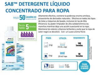 SA8™ DETERGENTE LÍQUIDO
CONCENTRADO PARA ROPA
Altamente efectivo, contiene la poderosa enzima amilasa,
proveniente de derivados naturales. Efectivo en todos los tipos
de telas y máquinas de lavado, inclusive en las de Alta
Eficiencia. Su poder limpiador de alta calidad elimina las
manchas mientras deja una acción suavizante en la ropa.
Mantiene los colores y blancos brillantes y evita que la ropa de
color negro se decolore. Con un suave aroma floral.
B/ 22.52
 