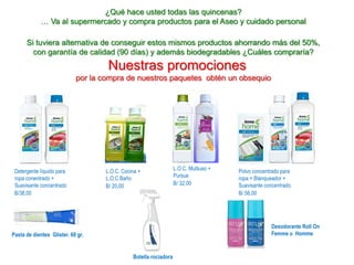 ¿Qué hace usted todas las quincenas?
… Va al supermercado y compra productos para el Aseo y cuidado personal
Si tuviera alternativa de conseguir estos mismos productos ahorrando más del 50%,
con garantía de calidad (90 días) y además biodegradables ¿Cuáles compraría?
Nuestras promociones
por la compra de nuestros paquetes obtén un obsequio
Detergente líquido para
ropa conentrado +
Suavisante concentrado
B/38,00
L.O.C. Multiuso +
Pursue
B/ 32,00
L.O.C. Cocina +
L.O.C Baño
B/ 20,00
Polvo concentrado para
ropa + Blanqueador +
Suavisante concentrado
B/ 56,00
Pasta de dientes Glister. 60 gr.
Botella rociadora
Desodorante Roll On
Femme o Homme
 