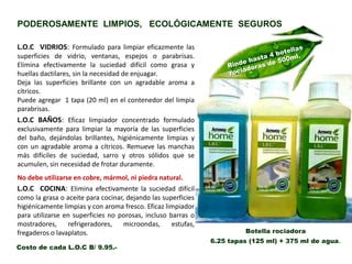 L.O.C BAÑOS: Eficaz limpiador concentrado formulado
exclusivamente para limpiar la mayoría de las superficies
del baño, dejándolas brillantes, higiénicamente limpias y
con un agradable aroma a cítricos. Remueve las manchas
más difíciles de suciedad, sarro y otros sólidos que se
acumulen, sin necesidad de frotar duramente.
No debe utilizarse en cobre, mármol, ni piedra natural.
L.O.C VIDRIOS: Formulado para limpiar eficazmente las
superficies de vidrio, ventanas, espejos o parabrisas.
Elimina efectivamente la suciedad difícil como grasa y
huellas dactilares, sin la necesidad de enjuagar.
Deja las superficies brillante con un agradable aroma a
cítricos.
Puede agregar 1 tapa (20 ml) en el contenedor del limpia
parabrisas.
Botella rociadora
6.25 tapas (125 ml) + 375 ml de agua.
L.O.C COCINA: Elimina efectivamente la suciedad difícil
como la grasa o aceite para cocinar, dejando las superficies
higiénicamente limpias y con aroma fresco. Eficaz limpiador
para utilizarse en superficies no porosas, incluso barras o
mostradores, refrigeradores, microondas, estufas,
fregaderos o lavaplatos.
PODEROSAMENTE LIMPIOS, ECOLÓGICAMENTE SEGUROS
Costo de cada L.O.C B/ 9.95.-
 