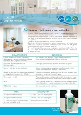 L.O.C.™
Limpador Multiuso


                                     O limpador Multiuso com mais utilidades.
                                              Limpador Multiuso concentrado que remove a gordura e limpa as superfícies externas
                                              laváveis sem deixar manchas ou danificá-las.
                                              Proporciona uma limpeza eficiente e versátil. Aplicável em diferentes superfícies da
                                              casa, desde portas, janelas, paredes, pisos, banheiros, cozinha, pratos, copos, cristais até
                                              roupas delicadas.
                                              É a solução perfeita para deixar a sua casa limpa e brilhante.
                                              Contém uma fórmula biodegradável com agentes tensoativos e um derivado de coco,
                                              entre outras substâncias, que elimina facilmente a sujeira causada pelo lodo, grama,
                                              sangue, poeira, tinta, gordura, chocolate, batom etc.
                                              Para uma limpeza perfeita, basta apenas uma pequena quantidade de L.O.C.TM Um litro
                                              de L.O.C.TM rende até 200 litros de solução diluída. Sem dúvida, este é um produto
                                              versátil e econômico.

              CARACTERÍSTICAS                                                               BENEFÍCIOS
Contém um derivado de coco, surfactantes                    Não maltrata a pele das mãos, porque contém óleo de coco.
biodegradáveis e agentes tensoativos aniônicos e            Deixa agradável fragrância floral fresca nos ambientes.
não-iônicos. Possui fragrância floral fresca
Limpa todo tipo de superfície lavável.                      O enxágüe pode ser dispensado e não deixa resíduos opacos.
Fácil de enxaguar.
Ideal para todo tipo de superfície lavável.                 Dissolve resíduos e sujeira, deixando as superfícies mais brilhantes
                                                            (linóleo, vinil, azulejos, pisos, mármore e esmaltados).
Fórmula exclusiva com base orgânica que proporciona Sua fórmula concentrada rende mais que as de outros produtos. Limpa,
um alto poder de limpeza, embora delicado.          deixando um perfume de frescor e limpeza.
Concentrado e versátil.                                     Muito econômico, e sua dissolução pode ser feita de acordo com o uso
                                                            desejado. Pode ser utilizado em inúmeras aplicações na limpeza doméstica.
Eficaz.                                                     Limpa superfícies pintadas, louça de cerâmica, tecidos laváveis, porcelana,
                                                            vidro, refrigeradores e pode ser usado para remover graxa das mãos.
100% solúvel em água.                                       Não se acumula no meio ambiente.



                   USOS                                         RENDIMENTO
30 ml para cada 4 litros de água.                  133 litros – Ideal para limpeza pesada.

30 ml para cada 5 litros de água.                  166 litros – Ideal para limpeza geral.

1:9 (uma parte de produto para 9 de água)          Rende até 20 frascos de 500 ml.
no Frasco com Válvula Spray.



                                                                                            Código: 1573
                                                                                            Conteúdo: 1 l
 