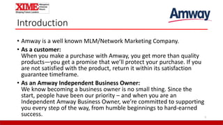 Introduction
• Amway is a well known MLM/Network Marketing Company.
• As a customer:
When you make a purchase with Amway, you get more than quality
products—you get a promise that we’ll protect your purchase. If you
are not satisfied with the product, return it within its satisfaction
guarantee timeframe.
• As an Amway Independent Business Owner:
We know becoming a business owner is no small thing. Since the
start, people have been our priority – and when you are an
Independent Amway Business Owner, we’re committed to supporting
you every step of the way, from humble beginnings to hard-earned
success. 3
 