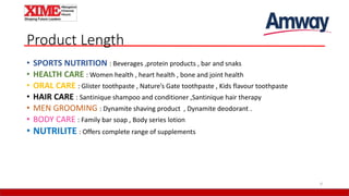 Product Length
• SPORTS NUTRITION : Beverages ,protein products , bar and snaks
• HEALTH CARE : Women health , heart health , bone and joint health
• ORAL CARE : Glister toothpaste , Nature’s Gate toothpaste , Kids flavour toothpaste
• HAIR CARE : Santinique shampoo and conditioner ,Santinique hair therapy
• MEN GROOMING : Dynamite shaving product , Dynamite deodorant .
• BODY CARE : Family bar soap , Body series lotion
• NUTRILITE : Offers complete range of supplements
6
 