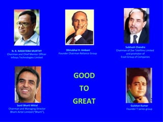 GOOD TO GREAT N. R. NARAYANA MURTHY Chairman and Chief Mentor Officer Infosys Technologies Limited Subhash Chandra Chairman of Zee Telefilms Limited  and promoter of Essel Group of Companies Dhirubhai H. Ambani Founder Chairman Reliance Group  Sunil Bharti Mittal Chairman and Managing Director  Bharti Airtel Limited (“Bharti”), Gulshan Kumar Founder T-series group 