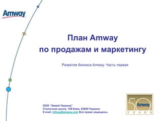 План Amway
по продажам и маркетингу
            Развитие бизнеса Amway. Часть первая




ООО “Эмвей Украина”
Столичное шоссе, 100 Киев, 03680 Украина
E-mail: infoua@amway.com Все права защищены.
 