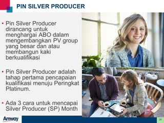 20
PIN SILVER PRODUCER
• Pin Silver Producer
dirancang untuk
menghargai ABO dalam
mengembangkan PV group
yang besar dan atau
membangun kaki
berkualifikasi
• Pin Silver Producer adalah
tahap pertama pencapaian
kualifikasi menuju Peringkat
Platinum.
• Ada 3 cara untuk mencapai
Silver Producer (SP) Month
 