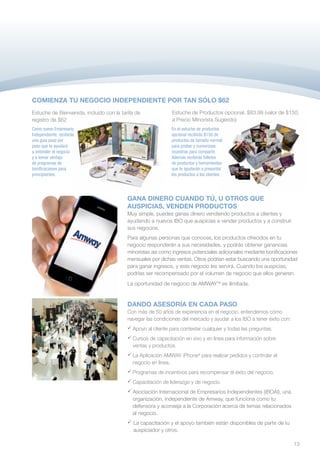 COMIENZA TU NEGOCIO INDEPENDIENTE POR TAN SÓLO $62
Estuche de Bienvenida, incluido con la tarifa de              Estuche de Productos opcional, $83.99 (valor de $150,
registro de $62                                               a Precio Minorista Sugerido)
Como nuevo Empresario                                         En el estuche de productos
Independiente, recibirás                                      opcional recibirás $150 de
una guía paso por                                             productos de tamaño normal
paso que te ayudará                                           para probar y numerosas
a entender el negocio                                         muestras para compartir.
y a tomar ventaja                                             Además recibirás folletos
de programas de                                               de productos y herramientas
bonificaciones para                                           que te ayudarán a presentar
principiantes.                                                los productos a los clientes.




                                          GANA DINERO CUANDO TÚ, U OTROS QUE
                                          AUSPICIAS, VENDEN PRODUCTOS
                                          Muy simple, puedes ganas dinero vendiendo productos a clientes y
                                          ayudando a nuevos IBO que auspicias a vender productos y a construir
                                          sus negocios.
                                          Para algunas personas que conoces, los productos ofrecidos en tu
                                          negocio responderán a sus necesidades, y podrás obtener ganancias
                                          minoristas así como ingresos potenciales adicionales mediante bonificaciones
                                          mensuales por dichas ventas. Otros podrían estar buscando una oportunidad
                                          para ganar ingresos, y este negocio les servirá. Cuando los auspicias,
                                          podrías ser recompensado por el volumen de negocio que ellos generen.
                                          La oportunidad de negocio de AMWAYTM es ilimitada.


                                          DANDO ASESORÍA EN CADA PASO
                                          Con más de 50 años de experiencia en el negocio, entendemos cómo
                                          navegar las condiciones del mercado y ayudar a los IBO a tener éxito con:
                                          	
                                           Apoyo al cliente para contestar cualquier y todas las preguntas.
                                          	Cursos de capacitación en vivo y en línea para información sobre 	
                                           	ventas y productos.
                                          	 Aplicación AMWAY iPhone® para realizar pedidos y controlar el
                                           L
                                           a
                                           negocio en línea.
                                          	rogramas de incentivos para recompensar el éxito del negocio.
                                           P
                                           
                                          	apacitación de liderazgo y de negocio.
                                           C
                                           
                                          	Asociación Internacional de Empresarios Independientes (IBOAI), una 	
                                          	 organización, independiente de Amway, que funciona como tu
                                          	 defensora y aconseja a la Corporación acerca de temas relacionados
                                          	 al negocio.
                                          	 capacitación y el apoyo también están disponibles de parte de tu
                                            La
                                          	 auspiciador y otros.

                                                                                                                      13
 
