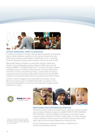 APOYO ADICIONAL PARA TU NEGOCIO
A medida que construyes tu negocio, tenemos algunas preguntas. Tu auspiciador
tiene un interés increíble en ayudarte a triunfar, así que no seas tímido para
pedirle ayuda. Además puedes dirigirte a la IBOAI (iboai.com), tu asociación
comercial, dedicada a proporcionar los intereses comunes de todos los IBO.
Algunos IBO exitosos comparten su conocimiento del éxito a través de la
creación y venta de Materiales de Apoyo al Negocio (BSM), bajo la guía del
Programa AMWAY™ ACCREDITATION PLUS™. La intención de estos materiales
opcionales es ayudar a los IBO a triunfar al alcanzar sus metas. BSM pueden
incluir DVD, CD, libros, sitios Web, seminarios y convenciones de negocios.
La ganancia adicional que algunos IBO podrían obtener de la venta de BSM
es aparte de sus ganancias bajo el Plan de Compensación de IBO de Amway.*
Los IBO no tienen la obligación de comprar BSM. Sin embargo, muchos
IBO han encontrado ayuda en los BSM al desarrollar sus negocios. Como
Empresario Independiente, lo que tomas como ideas para el negocio queda
totalmente a tu criterio.




                                             MARCANDO UNA DIFERENCIA POSITIVA
                                             Además de apoyar a nuestra comunidad interna, creemos en ayudar a aquellos
                                             que nos rodean. Mediante el programa de AMWAY ONE BY ONE CAMPAIGN
                                             FOR CHILDREN®, nuestros empleados e IBO apoyan a numerosas causas,
                                             incluyendo Boys  Girls Clubs of America, Easter Seals, U.S. Dream Academy
*Amway no compensa a los IBO por ventas      y alivios a desastres. Creemos que la Fuerza Positiva incluye la fuerza de dar
de Material de Apoyo de Negocio (BSM), así   apoyo, algo que hemos estado realizando por más de 50 años.
como tampoco Amway recibe compensación
por ventas de BSM.                           Conoce más de lo que se está haciendo local y mundialmente en
                                             Amway.com/PositiveCommunities.


14
 