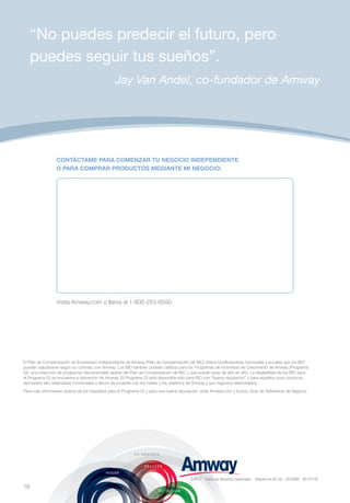 “No puedes predecir el futuro, pero
     puedes seguir tus sueños”.
                                                Jay Van Andel, co-fundador de Amway




                 CONTÁCTAME PARA COMENZAR TU NEGOCIO INDEPENDIENTE
                 O PARA COMPRAR PRODUCTOS MEDIANTE MI NEGOCIO:




                 Visita Amway.com o llama al 1-800-253-6500.




El Plan de Compensación de Empresario Independiente de Amway (Plan de Compensación de IBO) ofrece bonificaciones mensuales y anuales que los IBO
pueden adjudicarse según su contrato con Amway. Los IBO también podrían calificar para los Programas de Incentivos de Crecimiento de Amway (Programa
GI), una colección de programas discrecionales aparte del Plan de Compensación de IBO y que puede variar de año en año. La elegibilidad de los IBO para
el Programa GI se encuentra a discreción de Amway. El Programa GI está disponible sólo para IBO con “buena reputación” y para aquellos cuya conducta
demuestre alto estándares comerciales y éticos de acuerdo con las metas y los objetivos de Amway y sus negocios relacionados.
Para más información acerca de los requisitos para el Programa GI y para una buena reputación, visita Amway.com y busca: Guía de Referencia de Negocio.




                                                                                        ©2011 Todos los derechos reservados. Impreso en EE.UU. LA3289H 40-0710S
16
 