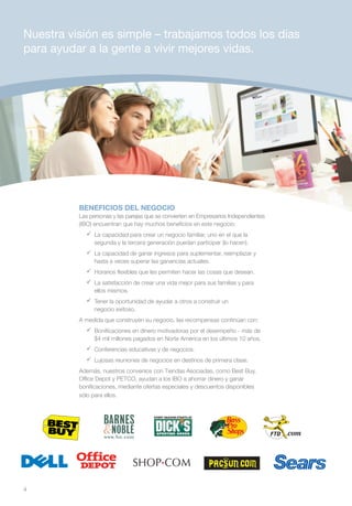 Nuestra visión es simple – trabajamos todos los días
para ayudar a la gente a vivir mejores vidas.




          BENEFICIOS DEL NEGOCIO
          Las personas y las parejas que se convierten en Empresarios Independientes
          (IBO) encuentran que hay muchos beneficios en este negocio:
            	 capacidad para crear un negocio familiar, uno en el que la
              La
              segunda y la tercera generación puedan participar (lo hacen).
            	 capacidad de ganar ingresos para suplementar, reemplazar y
              La
              hasta a veces superar las ganancias actuales.
            	Horarios flexibles que les permiten hacer las cosas que desean.
            	 satisfacción de crear una vida mejor para sus familias y para
              La
              ellos mismos.
            	Tener la oportunidad de ayudar a otros a construir un
              negocio exitoso.
          A medida que construyen su negocio, las recompensas continúan con:
            	Bonificaciones en dinero motivadoras por el desempeño - más de
              $4 mil millones pagados en Norte América en los últimos 10 años.
            	Conferencias educativas y de negocios.
            	Lujosas reuniones de negocios en destinos de primera clase.
          Además, nuestros convenios con Tiendas Asociadas, como Best Buy,
          Office Depot y PETCO, ayudan a los IBO a ahorrar dinero y ganar
          bonificaciones, mediante ofertas especiales y descuentos disponibles
          sólo para ellos.



                                                                           Color:
                                                                           Pantone 109C
                                                                           Black




4
 