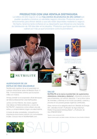 PRODUCTOS CON UNA VENTAJA DISTINGUIDA
        La belleza de este negocio es que hay cientos de productos de alta calidad que
          pueden ayudarte a construir un saludable negocio minorista. Productos que son
       emocionantes para ofrecer debido a que sólo están disponibles mediante tu negocio.
        De hecho, tenemos tanta confianza en su desempeño que ofrecemos una Garantía
       de Satisfacción de 180 días líder en la industria.† Productos que hacen que los clientes
                     vuelvan por más ya que funcionaron como lo prometieron.




                                                                                               Bebidas de Energía XS impulsan
                                                                                                la energía sin el descenso que
                                                                                               viene de un aumento de azúcar.




AUSPICIADOR DE UN
ESTILO DE VIDA SALUDABLE
Nutrilite está orgulloso de ser el auspiciador en
nutrición oficial de las series de Maratón Rock ’n’
Roll, 14 emocionantes carreras que incorporan         SALUD
millas con música.                                    NUTRILITE es la marca mundial líder de suplementos
                                                      vitamínicos, minerales y dietarios*, ofreciendo productos
Amway también es el auspiciador oficial del equipo    para el bienestar y la nutrición deportiva. Y es la única marca
de fútbol profesional San Jose Earthquakes.           de minerales y vitaminas en el mundo que planta, cosecha y
Juntos con Kurt Warner, dos veces Jugador             procesa en sus propias granjas orgánicas certificadas.
más Valioso en fútbol profesional, y vocero de        Otras marcas en la categoría salud son: Bebidas de Energía
NUTRILITE®, inspiramos a otros a llevar una vida      XS®, Utensilios iCook®, Purificador de Agua eSpring®,
activa y a comprometerse a lograr una salud óptima.   Perfect Empowered Drinking Water®, y Purificador de
A través de estas sociedades, compartimos la          Aire ATMOSPHERE®.
importancia de la buena nutrición con comunidades     *Basado en ventas minoristas del 2009.
locales. Conoce más en NutriliteHealth.com.           Algunas exclusiones aplican; para detalles completos, visita Amway.com y busca: Garantía de Satisfacción.
                                                      †




6
                            SALUD
 