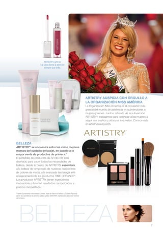 ARTISTRY Light Up
                                  Lip Gloss llama la atención
                                      siempre que brilla.




                                                                                            ARTISTRY AUSPICIA CON ORGULLO A
                                                                                            LA ORGANIZACIÓN MISS AMÉRICA
                                                                                            La Organización Miss América es el proveedor más
                                                                                            grande del mundo de asistencia en subvenciones a
                                                                                            mujeres jóvenes. Juntos, a través de la subvención
                                                                                            ARTISTRY, trabajamos para potenciar a las mujeres a
                                                                                            seguir sus sueños y alcanzar sus metas. Conoce más
                                                                                            en artistrybeauty.com.




BELLEZA
ARTISTRY® se encuentra entre las cinco mejores
marcas del cuidado de la piel, en cuanto a la
mayor venta de productos de primera.*
El portafolio de productos de ARTISTRY está
diseñado para cubrir todas las necesidades de
belleza, desde lo básico de ARTISTRY essentials,
a la belleza de temporada de nuestras colecciones
de colores de moda, a la avanzada tecnología anti-
envejecimiento de los productos TIME DEFIANCE®.
Los productos ARTISTRY tienen ingredientes
innovadores y brindan resultados comprobados a
precios competitivos.

*Fuente Euromonitor International Limited; base de datos de Belleza y Cuidado Personal,
sector de cosméticos de primera calidad, global 2009 RSP, clasificación global del nombre
de la marca.




   BELLEZA                                                                                                                                        7
 