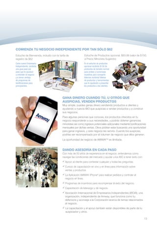 COMIENZA TU NEGOCIO INDEPENDIENTE POR TAN SÓLO $62
Estuche de Bienvenida, incluido con la tarifa de              Estuche de Productos opcional, $83.99 (valor de $150,
registro de $62                                               a Precio Minorista Sugerido)
Como nuevo Empresario                                        En el estuche de productos
Independiente, recibirás                                     opcional recibirás $150 de
una guía paso por                                            productos de tamaño normal
paso que te ayudará                                          para probar y numerosas
a entender el negocio                                        muestras para compartir.
y a tomar ventaja                                            Además recibirás folletos
de programas de                                              de productos y herramientas
bonificaciones para                                          que te ayudarán a presentar
principiantes.                                               los productos a los clientes.




                                          GANA DINERO CUANDO TÚ, U OTROS QUE
                                          AUSPICIAS, VENDEN PRODUCTOS
                                          Muy simple, puedes ganas dinero vendiendo productos a clientes y
                                          ayudando a nuevos IBO que auspicias a vender productos y a construir
                                          sus negocios.
                                          Para algunas personas que conoces, los productos ofrecidos en tu
                                          negocio responderán a sus necesidades, y podrás obtener ganancias
                                          minoristas así como ingresos potenciales adicionales mediante bonificaciones
                                          mensuales por dichas ventas. Otros podrían estar buscando una oportunidad
                                          para ganar ingresos, y este negocio les servirá. Cuando los auspicias,
                                          podrías ser recompensado por el volumen de negocio que ellos generen.
                                          La oportunidad de negocio de AMWAYTM es ilimitada.


                                          DANDO ASESORÍA EN CADA PASO
                                          Con más de 50 años de experiencia en el negocio, entendemos cómo
                                          navegar las condiciones del mercado y ayudar a los IBO a tener éxito con:
                                          	
                                           Apoyo al cliente para contestar cualquier y todas las preguntas.
                                           Cursos de capacitación en vivo y en línea para información sobre
                                            ventas y productos.
                                          	 Aplicación AMWAY iPhone® para realizar pedidos y controlar el
                                           La
                                           negocio en línea.
                                          	
                                           Programas de incentivos para recompensar el éxito del negocio.
                                          	
                                           Capacitación de liderazgo y de negocio.
                                          	
                                           Asociación Internacional de Empresarios Independientes (IBOAI), una
                                           organización, independiente de Amway, que funciona como tu
                                           defensora y aconseja a la Corporación acerca de temas relacionados
                                           al negocio.
                                          	 capacitación y el apoyo también están disponibles de parte de tu
                                           La
                                           auspiciador y otros.

                                                                                                                      13
 