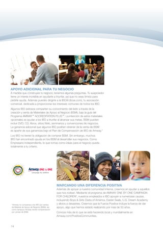 APOYO ADICIONAL PARA TU NEGOCIO
A medida que construyes tu negocio, tenemos algunas preguntas. Tu auspiciador
tiene un interés increíble en ayudarte a triunfar, así que no seas tímido para
pedirle ayuda. Además puedes dirigirte a la IBOAI (iboai.com), tu asociación
comercial, dedicada a proporcionar los intereses comunes de todos los IBO.
Algunos IBO exitosos comparten su conocimiento del éxito a través de la
creación y venta de Materiales de Apoyo al Negocio (BSM), bajo la guía del
Programa AMWAY™ ACCREDITATION PLUS™. La intención de estos materiales
opcionales es ayudar a los IBO a triunfar al alcanzar sus metas. BSM pueden
incluir DVD, CD, libros, sitios Web, seminarios y convenciones de negocios.
La ganancia adicional que algunos IBO podrían obtener de la venta de BSM
es aparte de sus ganancias bajo el Plan de Compensación de IBO de Amway.*
Los IBO no tienen la obligación de comprar BSM. Sin embargo, muchos
IBO han encontrado ayuda en los BSM al desarrollar sus negocios. Como
Empresario Independiente, lo que tomas como ideas para el negocio queda
totalmente a tu criterio.




                                             MARCANDO UNA DIFERENCIA POSITIVA
                                             Además de apoyar a nuestra comunidad interna, creemos en ayudar a aquellos
                                             que nos rodean. Mediante el programa de AMWAY ONE BY ONE CAMPAIGN
                                             FOR CHILDREN®, nuestros empleados e IBO apoyan a numerosas causas,
                                             incluyendo Boys & Girls Clubs of America, Easter Seals, U.S. Dream Academy
*Amway no compensa a los IBO por ventas      y alivios a desastres. Creemos que la Fuerza Positiva incluye la fuerza de dar
de Material de Apoyo de Negocio (BSM), así   apoyo, algo que hemos estado realizando por más de 50 años.
como tampoco Amway recibe compensación
por ventas de BSM.                           Conoce más de lo que se está haciendo local y mundialmente en
                                             Amway.com/PositiveCommunities.


14
 