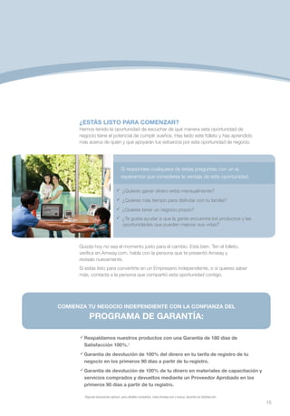 ¿ESTÁS LISTO PARA COMENZAR?
      Hemos tenido la oportunidad de escuchar de qué manera esta oportunidad de
      negocio tiene el potencial de cumplir sueños. Has leído este folleto y has aprendido
      más acerca de quién y qué apoyarán tus esfuerzos por esta oportunidad de negocio.




                                     Si respondes cualquiera de estas preguntas con un sí,
                                     esperamos que consideres la ventaja de esta oportunidad.

                                 	
                                  ¿Quieres ganar dinero extra mensualmente?
                                 	
                                  ¿Quieres más tiempo para disfrutar con tu familia?
                                 	
                                  ¿Quieres tener un negocio propio?
                                 	 gusta ayudar a que la gente encuentre los productos y las
                                  ¿Te
                                   oportunidades que pueden mejorar sus vidas?



      Quizás hoy no sea el momento justo para el cambio. Está bien. Ten el folleto,
      verifica en Amway.com, habla con la persona que te presentó Amway y
      revísalo nuevamente.
      Si estás listo para convertirte en un Empresario Independiente, o si quieres saber
      más, contacta a la persona que compartió esta oportunidad contigo.




COMIENZA TU NEGOCIO INDEPENDIENTE CON LA CONFIANZA DEL

            PROGRAMA DE GARANTÍA:

      	
       Respaldamos nuestros productos con una Garantía de 180 días de
       Satisfacción 100%.†
       Garantía de devolución de 100% del dinero en tu tarifa de registro de tu
        negocio en los primeros 90 días a partir de tu registro.
       Garantía de devolución de 100% de tu dinero en materiales de capacitación y
        servicios comprados y devueltos mediante un Proveedor Aprobado en los
        primeros 90 días a partir de tu registro.

        †
         Algunas exclusiones aplican; para detalles completos, visita Amway.com y busca: Garantía de Satisfacción.
                                                                                                                     15
 