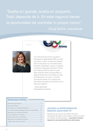 “Sueña en grande, sueña en pequeño.
Todo depende de ti. En este negocio tienes
la oportunidad de controlar tu propio futuro”.
                                                                                     Doug DeVos, presidente



                                             amway.com




                                                              “Por más de 50 años hemos ayudado a
                                                              Empresarios Independientes (IBO) a cumplir
                                                              sus sueños. Juntos, continuamos teniendo
                                                              éxito construyendo una comunidad fuerte,
                                                              brindando capacitación y apoyo y ayudando
                                                              a los IBO en cada paso del camino. El éxito
                                                              de 3 millones de IBO en todo el mundo
                                                              está construido sobre una base sólida: un
                                                              negocio familiar que no ha perdido un pago
                                                              de bonificación en 51 años, y una línea
                                                              de productos genial. Es un negocio que
                                                              recompensa a la gente y les permite vivir las
                                                              vidas que imaginan”.
                                                              – Sandy Spielmaker
                                                              Vicepresidente de Ventas




    BÚSQUEDA RÁPIDA
    Beneficios del Negocio.................................................4
    Historias de Éxito .........................................................5
    Productos con Ventaja Distinguida ...............................6              ¿ES ESTA LA OPORTUNIDAD DE
    Una Oportunidad de Negocio para una Vida Mejor .....10
                                                                                    NEGOCIO JUSTA PARA TI?
    Ganancias de los IBO de Amway ...............................11
                                                                                    Esperamos que una vez que sepas más de la
    Tus Compañeros en el Éxito .......................................12
                                                                                    oportunidad de negocio que te espera, estés de acuerdo
    Dando Asesoría en Cada Paso ...................................13
                                                                                    con millones de otras personas – que tener tu propio
    Marcando una Diferencia Positiva ...............................14
                                                                                    negocio es una oportunidad que vale la pena.
    ¿Estás Listo Para Comenzar? ....................................15




2
 