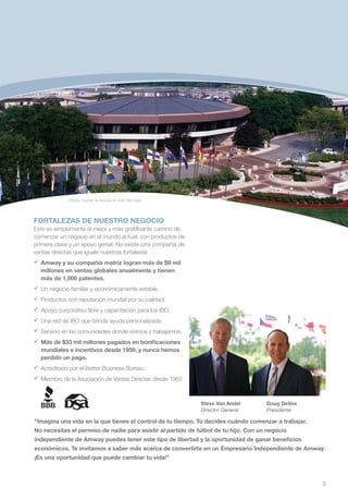 Oficina Central de Amway en Ada, Michigan




FORTALEZAS DE NUESTRO NEGOCIO
Este es simplemente el mejor y más gratificante camino de
comenzar un negocio en el mundo actual, con productos de
primera clase y un apoyo genial. No existe otra compañía de
ventas directas que iguale nuestras fortalezas:
	
 Amway y su compañía matriz logran más de $9 mil
 millones en ventas globales anualmente y tienen
 más de 1,000 patentes.
 Un negocio familiar y económicamente estable.
	
 Productos con reputación mundial por su calidad.
	
 Apoyo corporativo libre y capacitación para los IBO.
	 red de IBO que brinda ayuda personalizada.
 Una
	
 Servicio en las comunidades donde vivimos y trabajamos.
	
 Más de $33 mil millones pagados en bonificaciones
 mundiales e incentivos desde 1959, y nunca hemos
 perdido un pago.
	
 Acreditado por el Better Business Bureau.
	
 Miembro de la Asociación de Ventas Directas desde 1962.



                                                              Steve Van Andel        Doug DeVos
                                                              Director General       Presidente

“Imagina una vida en la que tienes el control de tu tiempo. Tú decides cuándo comenzar a trabajar.
No necesitas el permiso de nadie para asistir al partido de fútbol de tu hijo. Con un negocio
independiente de Amway puedes tener este tipo de libertad y la oportunidad de ganar beneficios
económicos. Te invitamos a saber más acerca de convertirte en un Empresario Independiente de Amway.
¡Es una oportunidad que puede cambiar tu vida!”



                                                                                                     3
 