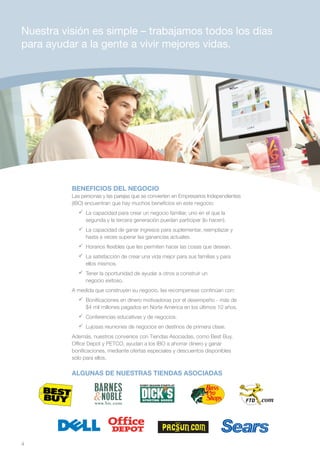 Nuestra visión es simple – trabajamos todos los días
para ayudar a la gente a vivir mejores vidas.




          BENEFICIOS DEL NEGOCIO
          Las personas y las parejas que se convierten en Empresarios Independientes
          (IBO) encuentran que hay muchos beneficios en este negocio:
            	 capacidad para crear un negocio familiar, uno en el que la
              La
              segunda y la tercera generación puedan participar (lo hacen).
            	 capacidad de ganar ingresos para suplementar, reemplazar y
              La
              hasta a veces superar las ganancias actuales.
            	Horarios flexibles que les permiten hacer las cosas que desean.
            	 satisfacción de crear una vida mejor para sus familias y para
              La
              ellos mismos.
            	Tener la oportunidad de ayudar a otros a construir un
              negocio exitoso.
          A medida que construyen su negocio, las recompensas continúan con:
            	Bonificaciones en dinero motivadoras por el desempeño - más de
              $4 mil millones pagados en Norte América en los últimos 10 años.
            	Conferencias educativas y de negocios.
            	Lujosas reuniones de negocios en destinos de primera clase.
          Además, nuestros convenios con Tiendas Asociadas, como Best Buy,
          Office Depot y PETCO, ayudan a los IBO a ahorrar dinero y ganar
          bonificaciones, mediante ofertas especiales y descuentos disponibles
          sólo para ellos.

          ALGUNAS DE NUESTRAS TIENDAS ASOCIADAS

                                                                           Color:
                                                                           Pantone 109C
                                                                           Black




4
 