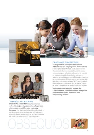 OBSEQUIOS E INCENTIVOS
                                                       El Programa de Obsequios e Incentivos
                                                       Ribbon hace que los programas de incentivos
                                                       y obsequios sean fáciles. Cada Colección de
                                                       Obsequios incluye increíbles artículos de marcas
                                                       reconocidas para satisfacer prácticamente a todos
                                                       en cualquier ocasión. Los clientes sólo ven y
                                                       seleccionan las Colecciones de Obsequios para sus
                                                       amigos y familiares. El destinatario hace su elección
                                                       del obsequio y utiliza una Tarjeta de Obsequio Ribbon
                                                       para hacer pedidos en línea. No se aplican cargos
                                                       de envío y las tarjetas de obsequios nunca expiran.
                                                       Algunos IBO muy exitosos venden las
                                                       Colecciones de Obsequios Ribbon a negocios
                                                       para utilizarlas como incentivos para
                                                       empleados y clientes.



JOYERÍA Y ACCESORIOS
PERSONAL ACCENTS™ es una completa
colección de joyería, accesorios y fragancias
diferentes y accesibles para mujeres y
hombres. Hay algo para cada estilo, cada bolsillo y
cada momento fabuloso. Además, le brindamos a
nuestros clientes envíos estándar sin cargo de todas
las joyas y accesorios PERSONAL ACCENTS.




OBSEQUIOS                                                                                                  9
 