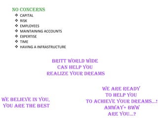no conceRns
       CAPITAL
       RISK
       EMPLOYEES
       MAINTAINING ACCOUNTS
       EXPERTISE
       TIME
       HAVING A INFRASTRUCTURE


                       BRitt WoRlD WiDe
                         can HelP YoU
                     RealiZe YoUR DReaMs

                                       We aRe ReaDY
                                         to HelP YoU
We Believe in YoU,                to acHieve YoUR DReaMs…!
YoU aRe tHe Best                        aMWaY+ BWW
                                          aRe YoU…?
 