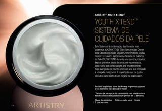 YOUTH XTEND™
SISTEMA DE
CUIDADOS DA PELE
Este Sistema é a combinação das fórmulas mais
poderosas YOUTH XTEND: Soro Concentrado, Creme
para Olhos Enriquecido, Loção/Creme Protector Loção/
Creme Enriquecido. Após usar o Sistema de Cuidados
da Pele YOUTH XTEND durante uma semana, irá notar
logo os primeiros sinais de uma pele rejuvenescida.
Esta é uma das combinações anti-envelhecimento
mais avançadas do mundo, por isso se a sua prioridade
é uma pele mais jovem, é importante usar os quatro
produtos como parte de um regime de beleza diário.
ARTISTRY™
YOUTH XTEND™
Por favor digitalize o ícone da Amway Augmenter App com
o seu telemóvel para descobrir mais!
*Estudos de percepção do consumidor com base em cinco
estudos clínicos executados num período de 12 semanas.
Chave dos símbolos: s Pele normal a seca l De dia
 Uso nocturno.
/10
 