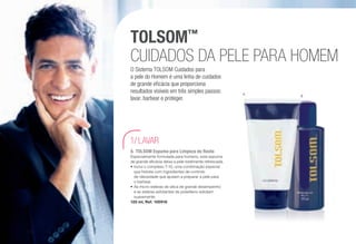 TOLSOM™
CUIDADOS DA PELE PARA HOMEM
O Sistema TOLSOM Cuidados para
a pele do Homem é uma linha de cuidados
de grande eficácia que proporciona
resultados visíveis em três simples passos:
lavar, barbear e proteger.
LAVAR1/
A	 TOLSOM Espuma para Limpeza do Rosto
Especialmente formulada para homens, esta espuma
de grande eficácia deixa a pele totalmente refrescada.
•	Inclui o complexo T-10, uma combinação especial
que hidrata com ingredientes de controlo
de oleosidade que ajudam a preparar a pele para
o barbear.
•	As micro-esferas de sílica de grande desempenho
e as esferas esfoliantes de polietileno esfoliam
suavemente.
125 ml, Ref. 100916
A B
/102
 