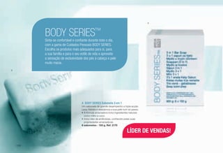 A	 BODY SERIES Sabonete 3 em 1
Um sabonete de grande desempenho e tripla acção.
Lava, hidrata e desodoriza a sua pele num só passo.
•	A fórmula amaciadora inclui ingredientes naturais
como milho e coco.
•	Inclui óleo de amêndoas, conhecido pelas suas
propriedades amaciadoras.
6 sabonetes - 150 g, Ref. 2170
BODY SERIES™
Sinta-se confortável e confiante durante todo o dia,
com a gama de Cuidados Pessoais BODY SERIES.
Escolha os produtos mais adequados para si, para
a sua família e para o seu estilo de vida e aproveite
a sensação de exclusividade dos pés à cabeça e pele
muito macia.
A
A
LÍDER DE VENDAS!
/108
 