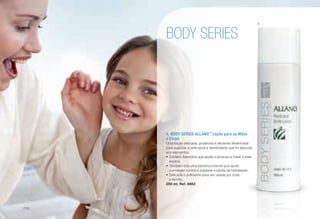 A	 BODY SERIES ALLANO™
Loção para as Mãos
e Corpo
Uma loção delicada, poderosa e eficiente desenhada
para suavizar a pele seca e desidratada que foi exposta
aos elementos.
•	Contém Alantoína que ajuda a amaciar e tratar a pele
áspera.
•	Também cria uma barreira invisível que ajuda
a proteger contra a sujidade e perda de hidratação.
•	Delicada o suficiente para ser usada por toda
a família.
250 ml, Ref. 6863
BODY SERIES
A
/110
 