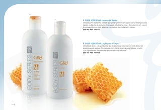 A
B
A	 BODY SERIES GH Espuma de Banho
Uma espuma de banho versátil que pode também ser usado como Shampoo para
cabelo ou banho de espuma. Adequado a toda a família, a fórmula com pH neutro
é enriquecida com mel, glicerina e proteínas que hidratam o cabelo.
250 ml, Ref. 100270
B	 BODY SERIES GH Loção para o Corpo
Uma loção leve e não gordurosa que é absorvida instantaneamente deixando
a pele suave e sedosa. Enriquecida com mel e glicerina para hidratar e nutrir,
com ingredientes de alantoína encontrados na natureza.
250 ml, Ref. 100268
/112
 