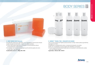 D	AMWAY™
TRAVEL TRIO - CONJUNTO DE VIAGEM
Leve os seus produtos de higiene pessoal sempre consigo nestas práticas garrafinhas
de viagem de 100ml.
•	Respeitam os regulamentos sobre o transporte de líquidos nos aviões.
•	Vêm com 10 etiquetas à prova de água para identificar os produtos.
•	Foram engenhosamente desenhadas para se encaixarem, permanecendo unidas
com uma tampa conjunta.
3 garrafas x 100 ml, Ref. 107211
C	 BODY SERIES GH Sabonete
Um sabonete tradicional e alternativo, com ingredientes naturais para amaciar
e tratar da pele de toda família - mesmo em peles sensíveis.
•	Foram adicionados agentes de hidratação incluindo glicerina natural
e mel prevenindo a pele de secar.
•	Um design com marcas de separação que lhe dá três opções de como
e onde usar o seu sabonete.
3 sabonetes num só - 250g, Ref. 2181
C
D
BELEZACUIDADOSPESSOAIS
/113
 