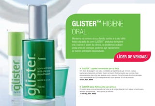 GLISTER™
HIGIENE
ORAL
Mantenha os sorrisos da sua família bonitos e o seu hálito
fresco dia após dia com GLISTER™
produtos de higiene
oral. Usando o poder da ciência, os problemas acabam
ainda antes de começar, podendo agir rapidamente
se tiverem entretanto desenvolvido.
A	GLISTER™
Líquido Concentrado para a Boca
Um elixir de lavagem oral para combater as bactérias e que remove a placa
bacteriana deixando um hálito fresco a mentol. Comprovado que remove mais
eficazmente a placa do que apenas com a escova. Uma fórmula ultra concentrada
com capacidade de 100 enxaguamentos com apenas 50 ml de produto.
50 ml, Ref. 9949
B	 GLISTER Spray Refrescante para a Boca
O nosso spray oral refrescante de bolso e de longa duração com sabor a menta para
sempre que precisar - sem açúcar e calorias.
12 ml/9 g, Ref. 9893
B
A
LÍDER DE VENDAS!
/114
 