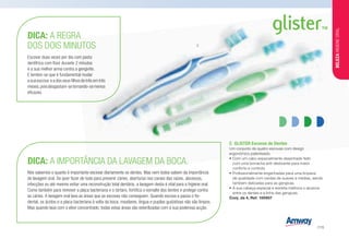C	 GLISTER Escovas de Dentes
Um conjunto de quatro escovas com design
ergonómico patenteado.
•	Com um cabo especialmente desenhado feito
com uma borracha anti-deslizante para maior
conforto e controlo.
•	Profissionalmente engenhadas para uma limpeza
de qualidade com cerdas de suaves a médias, sendo
também delicadas para as gengivas.
•	A sua cabeça especial e estreita melhora o alcance
entre os dentes e a linha das gengivas.
Conj. de 4, Ref. 100957
DICA: A IMPORTÂNCIA DA LAVAGEM DA BOCA.
Nós sabemos o quanto é importante escovar diariamente os dentes. Mas nem todos sabem da importância
de lavagem oral. Se quer fazer de tudo para prevenir cáries, aberturas nos canais das raízes, abcessos,
infecções ou até mesmo evitar uma reconstrução total dentária, a lavagem desta é vital para a higiene oral.
Como também para remover a placa bacteriana e o tártaro, fortifica o esmalte dos dentes e protege contra
as cáries. A lavagem oral lava as áreas que as escovas não conseguem. Quando escova e passa o fio-
dental, os ácidos e a placa bacteriana à volta da boca, maxilares, língua e pupilas gustativas não são limpos.
Mas quando lava com o elixir concentrado, todas estas áreas são esterilizadas com a sua poderosa acção.
DICA: A REGRA
DOS DOIS MINUTOS
Escovar duas vezes por dia com pasta
dentífrica com flúor durante 2 minutos
é a sua melhor arma contra a gengivite.
E lembre-se que é fundamental mudar
a sua escova e a dos seus filhos de três em três
meses,poisdesgastam-setornando-semenos
eficazes.
C
BELEZAHIGIENEORAL
/115
 