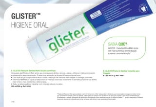 *Pasta dentífrica com flúor para combater a cárie. A forma como o flúor reduz a cárie é através da sua incorporação em pequenas lesões iniciais
que se formam no esmalte. Uma vez aplicado, o flúor entra em contacto com os minerais da saliva para reparar a cárie inicial (remineralização)
e restabelecer o esmalte, prevenindo de forma eficaz a progressão futura (desmineralização). A fórmula REMINACT™
ajuda a redepositar os minerais
essenciais novamente no esmalte para tornar os dentes mais fortes e mais resistentes à deterioração.
A	 GLISTER Pasta de Dentes Multi-Acções com Flúor
Uma pasta dentífrica com flúor activo que branqueia os dentes, remove a placa e refresca o hálito promovendo
e prevenindo a desmineralização. E deixa uma sensação de limpeza e frescura na sua boca.
•	Com multi-acção comprovada é eficaz contra a remoção de manchas sem sangrar ou estragar o esmalte.
•	A fórmula REMINACT™
ajuda a redepositar os minerais essenciais novamente no esmalte para tornar os dentes
mais fortes e mais resistentes à deterioração.
•	Reduz a deterioração ao trabalhar com minerais naturais na saliva.
150 ml/200 g, Ref. 6833
B	 GLISTER Pasta de Dentes Tamanho para
Viagens
6 x 50 ml/75 g, Ref. 1959
SABIA QUE?
GLISTER - Pasta Dentífrica Multi-Acção
com Flúor aumenta a remineralização
e previne a desmineralização*.
GLISTER™
HIGIENE ORAL
A
/116
 
