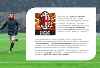 Desde 2008, que a NUTRILITE e o AC Milan
trabalham lado a lado de forma a melhorar
as condições físicas e o desempenho dos jogadores.
Os cientistas da NUTRILITE e a equipa médica
do AC Milan trabalham sinergicamente, para fornecer
aos jogadores um programa personalizado
de suplementos e nutrição baseado em regulações
específicas do Instituto Nutrilite para o Bem-Estar.
Através de testes científicos baseados em genética, perfis de sangue, análises
biodinâmicas (circuito MilanLab) e questionários personalizados detalhados, fornenecemos
a nutrição necessária a cada jogador individualmente. Nada é deixado ao acaso:
até mesmo os chef's de cozinha estão envolvidos na preparação minuciosa dos menus
dependendo das necessidades dietéticas específicas dos vários jogadores.
Graças a esta exclusiva colaboração a NUTRILITE fornece um apoio eficaz na optimização
da condição física dos jogadores do AC Milan, e um constante melhoramento dos seus
desempenhos. NUTRILITE, a parceira dos campeões!
 