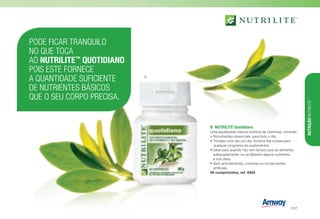 B	 NUTRILITE Quotidiano
Uma equilibrada mistura nutritiva de vitaminas, minerais
e fitonutrientes essenciais, para todo o dia.
•	Tomado uma vez por dia, fornece-lhe a base para
qualquer programa de suplementos.
•	Ideal para quando não tem tempo para se alimentar
adequadamente, ou se faltarem alguns nutrientes
à sua dieta.
•	Sem aromatizantes, corantes ou conservantes
artificiais.
60 comprimidos, ref. 4504
PODE FICAR TRANQUILO
NO QUE TOCA
AO NUTRILITE™
QUOTIDIANO
POIS ESTE FORNECE
A QUANTIDADE SUFICIENTE
DE NUTRIENTES BÁSICOS
QUE O SEU CORPO PRECISA.
B
NUTRIÇÃONUTRILITE™
/127
 