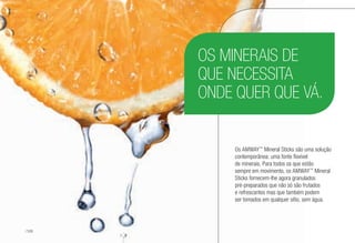 OS MINERAIS DE
QUE NECESSITA
ONDE QUER QUE VÁ.
Os AMWAY™
Mineral Sticks são uma solução
contemporânea: uma fonte flexível
de minerais. Para todos os que estão
sempre em movimento, os AMWAY™
Mineral
Sticks fornecem-lhe agora granulados
pré-preparados que não só são frutados
e refrescantes mas que também podem
ser tomados em qualquer sítio, sem água.
/128
 