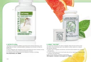 A	 NUTRILITE Cal Mag
Cal Mag é um suplemento dietético que fornece dois minerais essenciais, numa
drageia fácil de engolir, contendo também o exclusivo Concentrado de Alfalfa da
NUTRILITE.
•	Cálcio e Magnésio são necessários para a manutenção de ossos e dentes normais.
•	O cálcio contribui para o normal funcionamento muscular.
•	O magnésio pode contribuir para uma redução do cansaço e da fadiga.
210 comprimidos, ref. 106888
B	AMWAY™
FRUITTABS™
Um suplemento alimentar com cálcio e magnésio, fibras de frutos citrinos e óleo
de menta. Uma contribuição para o seu equilíbrio nutritivo, ideal com ou depois
das grandes refeições.
•	Contém cálcio e magnésio de dolomite, uma fonte natural existente nas montanhas
Norueguesas.
•	O cálcio contribui para uma normal função das enzimas digestivas, e magnésio para
o equilíbrio dos electrólitos.
•	Sem aromas artificiais, corantes e conservantes.
200 drageias + doseador recarregável, ref. 102600
A B
/132
 