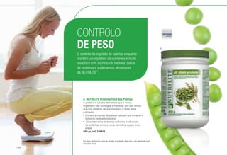A	 NUTRILITE Proteína Total das Plantas
A proteína é um dos elementos que o nosso
organismo não consegue armazenar, por isso temos
que nos certificar de que tomamos a dose diária
suficiente.
•	Contém proteínas de plantas naturais que fornecem
todos os nove aminoacidos.
•	 Uma alternativa fantástica às fontes tradicionais
de proteínas como a carne vermelha, queijo, ovos
e leite.
450 gr, ref. 110415
CONTROLO
DE PESO
O controlo da ingestão de calorias enquanto
mantém um equilíbrio de nutrientes é muito
mais fácil com as misturas bebíveis, barras
de proteínas e suplementos alimentares
da NUTRILITE™
.
A
Por favor digitalize o ícone da Amway Augmenter App com o seu telemóvel para
descobrir mais!
/140
 