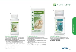 B	 NUTRILITE Fibra Mastigável
A fibra é fundamental numa dieta, no entanto obter
o suficiente pode ser complicado. Este suplemento
de alta qualidade torna isso mais fácil.
•	Uma abrangente mistura de fibras dietéticas obtidas
de 13 fontes de alta qualidade, incluindo acácia,
açúcar de cana, aveia, bagas de azarola, trigo,
limão, soja, cacto de pêra, maçãs, ervilhas, cevada
e cenouras.
•	Uma fórmula mastigável e cremosa
com um fantástico sabor a laranja.
30 pastilhas, ref. 104283
C	 NUTRILITE Fibra em Pó
Complemente as suas bebidas e/ou refeições
adicionando fibras com este suplemento de qualidade
em pó e sem sabor.
•	Uma mistura única de três fibras solúveis à base
de plantas naturais.
•	Pode ser adicionado nas refeições ou misturado
nas bebidas.
Caixa com 30 pacotes x 6 g cada, ref. 102736
B
C
D
D	 NUTRILITE CLA 500
NUTRILITE CLA 500 é um suplemento alimentar
contendo ácido linoleico conjugado (CLA), derivado
a 100% de óleo de açafroa.
180 cápsulas, ref. 100280
NUTRIÇÃONUTRILITE™
/141
 