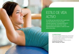 A	 NUTRILITE fitH2
O™
Estas misturas bebíveis fantásticas são uma forma fácil
de se manter hidratado e nutrido enquanto se exercita
- simplesmente junte o conteúdo de um dos pacotes,
numa garrafa de água de 500 ml.
•	 Muito baixo em calorias e hidratos de carbono.
Conjunto de 20 pacotes.
Sabor a Pêssego, ref. 103787
ESTILO DE VIDA
ACTIVO
Faz sentido que faça exercício físico regularmente
mas não pode dar-se ao luxo de perder
nutrientes essenciais. Os produtos NUTRILITE™
para um estilo de vida activo foram criados
especificamente para ajudá-lo a manter-se numa
óptima forma física.
/144
 