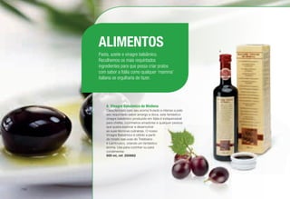 A	 Vinagre Balsâmico de Modena
Caracterizado pelo seu aroma frutado e intenso e pelo
seu requintado sabor amargo e doce, este fantástico
vinagre balsâmico produzido em Itália é indispensável
para chefes, cozinheiros amadores e qualquer pessoa
que queira explorar e desenvolver
as suas técnicas culinárias. O nosso
Vinagre Balsâmico é obtido a partir
do mosto das uvas do Trebbiano
e Lambrusco, criando um fantástico
aroma. Use para cozinhar ou para
condimentar.
500 ml, ref. 200662
ALIMENTOS
Pasta, azeite e vinagre balsâmico.
Recolhemos os mais requintados
ingredientes para que possa criar pratos
com sabor a Itália como qualquer ‘mamma’
italiana se orgulharia de fazer.
A
/152
 