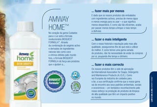 No coração da gama Cuidados
para o Lar está a fórmula
revolucionária BIOQUEST
FORMULA™
. Através
da combinação de oxigénio activo
e derivados de ingredientes
naturais tais como coco
e citrinos obtidos pelo mundo
fora, a fórmula BIOQUEST
FORMULA dá força aos produtos
que o ajudam a...
AMWAY
HOME™
Recognized for Safer Chemistry
www.epa.gov/dfe
E dado que os nossos produtos são embalados
com ingredientes activos, precisa de menos água
e menos energia para os usar – o que significa
menos desperdício. E como são tão eficientes, acaba
por passar menos tempo a limpar e mais tempo
a disfrutar.
... fazer mais por menos
Com o nosso historial e reputação pela mais alta
qualidade, asseguramos-lhe de que está a utilizar
do melhor. E como temos uma gama variada
de produtos, não há necessidade de andar às compras
por aí, poupando-lhe tempo e dinheiro.
... fazer o mais inteligente
Os nossos produtos têm o selo de aprovação
da International Association for Soaps, Detergents
and Maintenance Products (A.I.S.E.). Como
voz Europeia da indústria de cuidados para
o lar, a sua certificação confirma que a nossa gama
vai de encontro aos seus padrões ambientais, sociais
e económicos – um fantástico reconhecimento pelo
nosso esforço na produção de produtos de limpeza
de alta qualidade que têm um impacto positivo
no mundo.
... fazer o mais correcto
LAREDIAADIAAMWAYHOME™
 